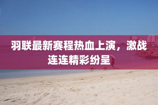 羽聯(lián)最新賽程熱血上演，激戰(zhàn)連連精彩紛呈