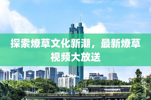探索燎草文化新潮，最新燎草視頻大放送