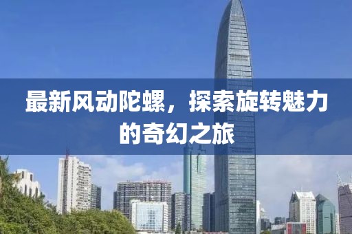 最新風(fēng)動(dòng)陀螺，探索旋轉(zhuǎn)魅力的奇幻之旅