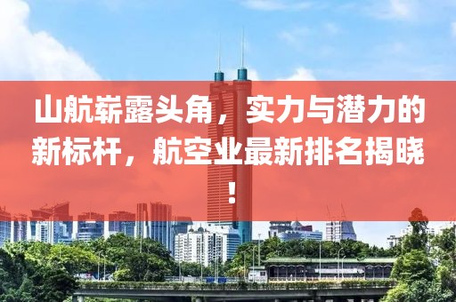 山航嶄露頭角，實力與潛力的新標桿，航空業(yè)最新排名揭曉！