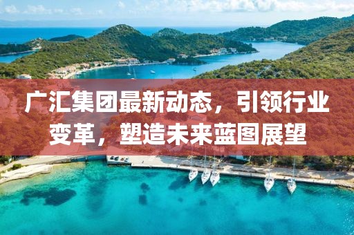 廣匯集團(tuán)最新動(dòng)態(tài)，引領(lǐng)行業(yè)變革，塑造未來藍(lán)圖展望
