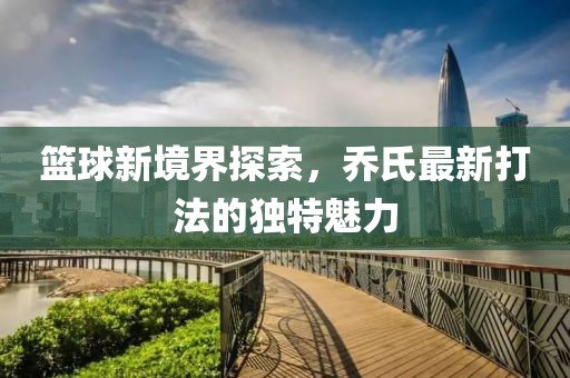 籃球新境界探索，喬氏最新打法的獨特魅力