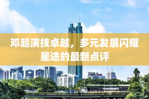 鄧超演技卓越，多元發(fā)展閃耀星途的最新點(diǎn)評(píng)