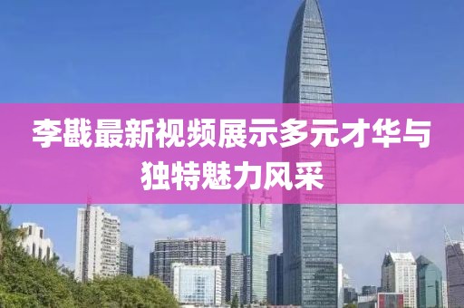 李戡最新視頻展示多元才華與獨特魅力風采
