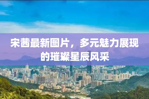 宋茜最新圖片，多元魅力展現(xiàn)的璀璨星辰風(fēng)采