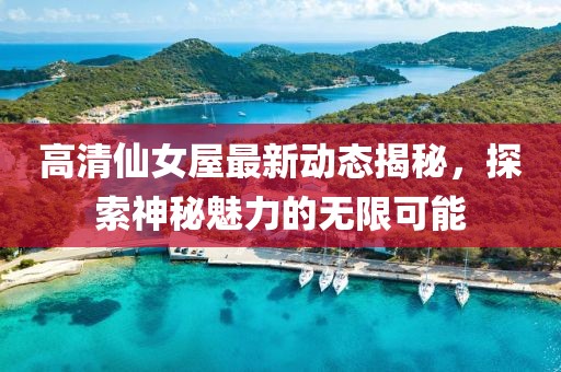高清仙女屋最新動態(tài)揭秘，探索神秘魅力的無限可能