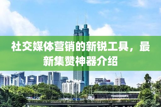 社交媒體營銷的新銳工具，最新集贊神器介紹