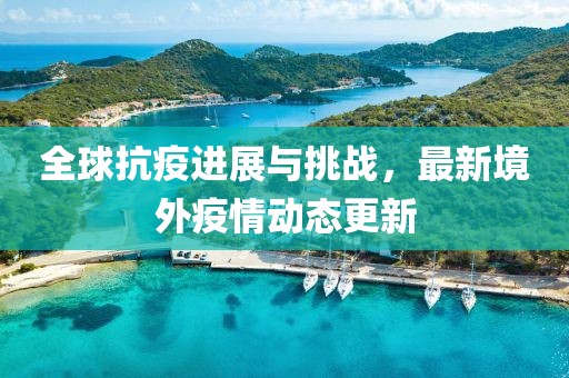 全球抗疫進(jìn)展與挑戰(zhàn)，最新境外疫情動(dòng)態(tài)更新