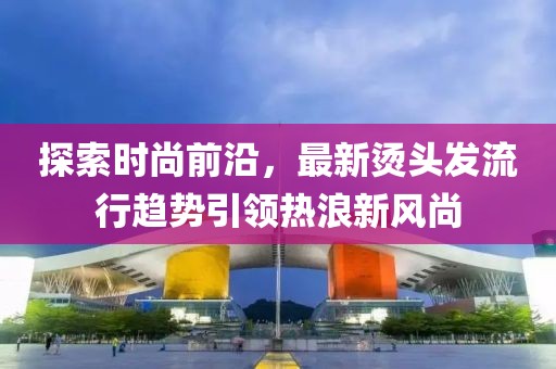 探索時尚前沿，最新燙頭發(fā)流行趨勢引領熱浪新風尚