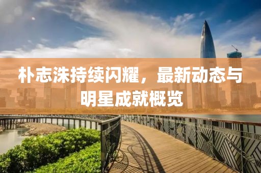 樸志洙持續(xù)閃耀，最新動態(tài)與明星成就概覽