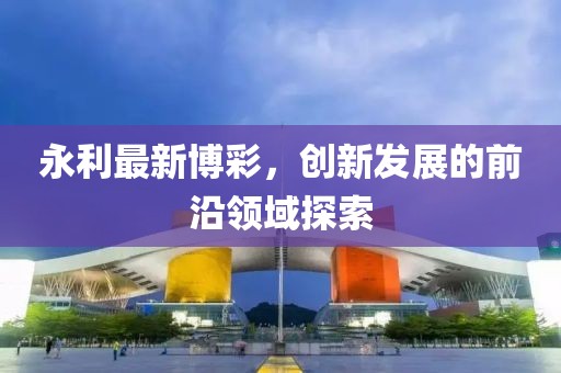 永利最新博彩，創(chuàng)新發(fā)展的前沿領(lǐng)域探索