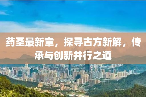 藥圣最新章，探尋古方新解，傳承與創(chuàng)新并行之道