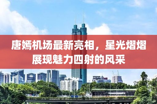 唐嫣機(jī)場(chǎng)最新亮相，星光熠熠展現(xiàn)魅力四射的風(fēng)采