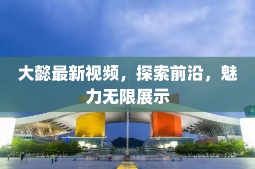 大懿最新視頻，探索前沿，魅力無限展示