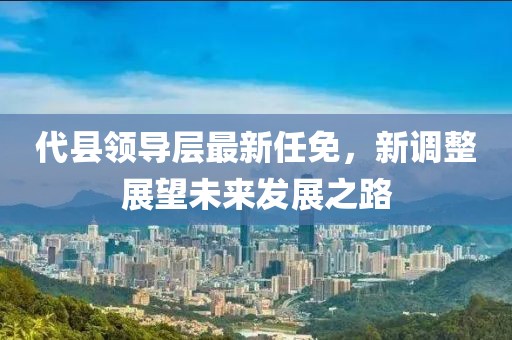 代縣領(lǐng)導(dǎo)層最新任免，新調(diào)整展望未來發(fā)展之路