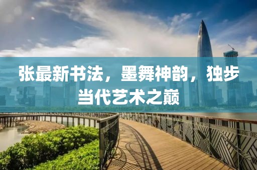 張最新書法，墨舞神韻，獨步當代藝術之巔