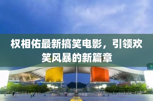 權(quán)相佑最新搞笑電影，引領(lǐng)歡笑風(fēng)暴的新篇章