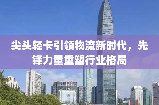 尖頭輕卡引領(lǐng)物流新時(shí)代，先鋒力量重塑行業(yè)格局