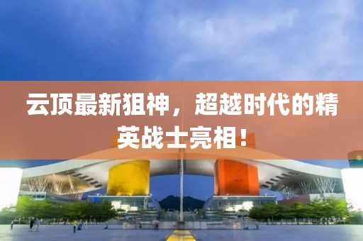 云頂最新狙神，超越時(shí)代的精英戰(zhàn)士亮相！