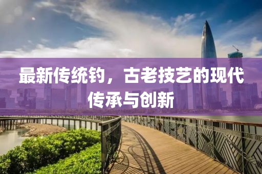 最新傳統(tǒng)釣，古老技藝的現(xiàn)代傳承與創(chuàng)新