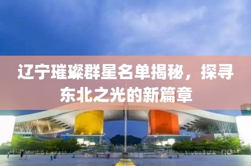 遼寧璀璨群星名單揭秘，探尋東北之光的新篇章