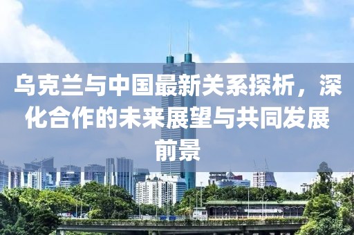烏克蘭與中國(guó)最新關(guān)系探析，深化合作的未來展望與共同發(fā)展前景