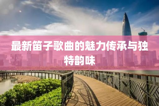 最新笛子歌曲的魅力傳承與獨特韻味