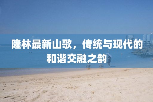 隆林最新山歌，傳統(tǒng)與現(xiàn)代的和諧交融之韻