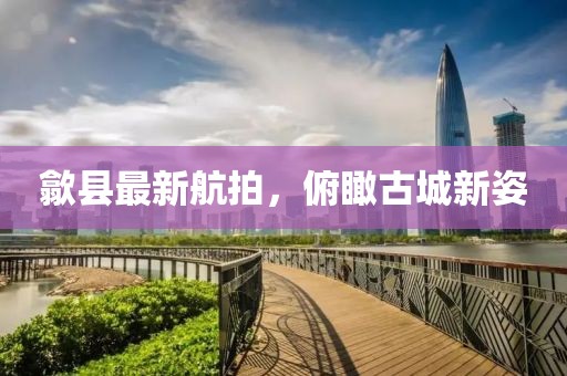 歙縣最新航拍，俯瞰古城新姿