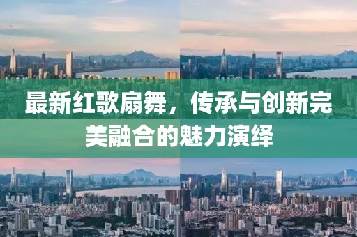 最新紅歌扇舞，傳承與創(chuàng)新完美融合的魅力演繹