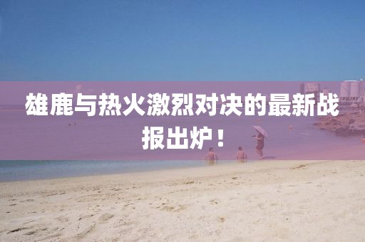 雄鹿與熱火激烈對(duì)決的最新戰(zhàn)報(bào)出爐！