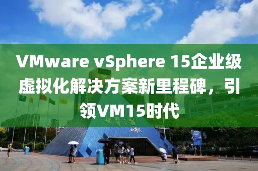 VMware vSphere 15企業(yè)級(jí)虛擬化解決方案新里程碑，引領(lǐng)VM15時(shí)代