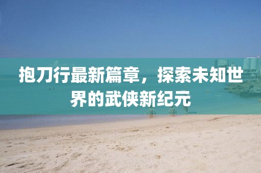 抱刀行最新篇章，探索未知世界的武俠新紀元