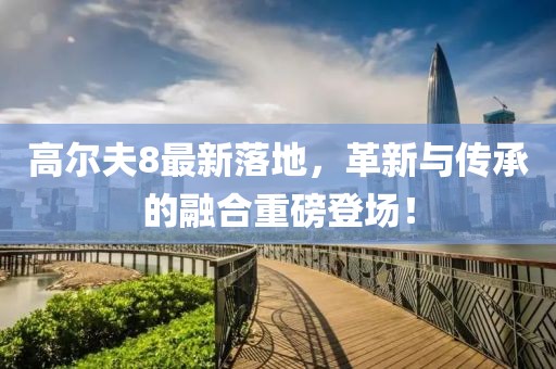 高爾夫8最新落地，革新與傳承的融合重磅登場！