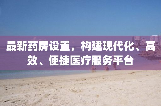 最新藥房設(shè)置，構(gòu)建現(xiàn)代化、高效、便捷醫(yī)療服務(wù)平臺(tái)
