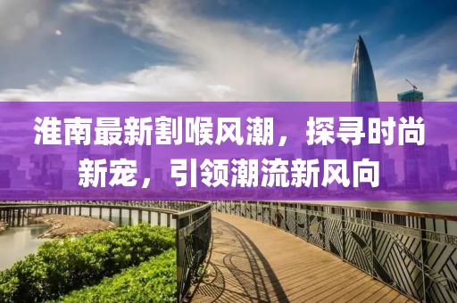淮南最新割喉風(fēng)潮，探尋時(shí)尚新寵，引領(lǐng)潮流新風(fēng)向