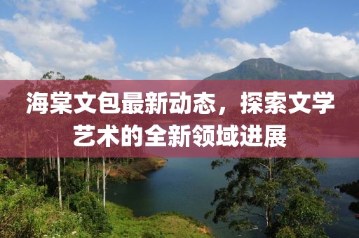 海棠文包最新動態(tài)，探索文學藝術(shù)的全新領域進展
