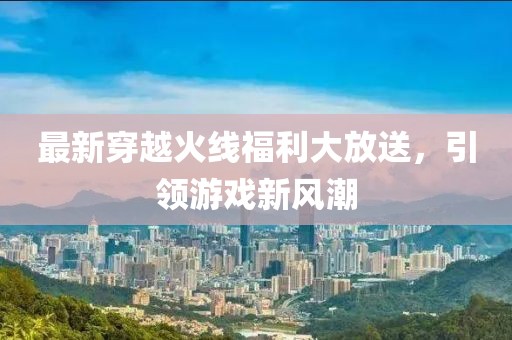 最新穿越火線福利大放送，引領(lǐng)游戲新風(fēng)潮