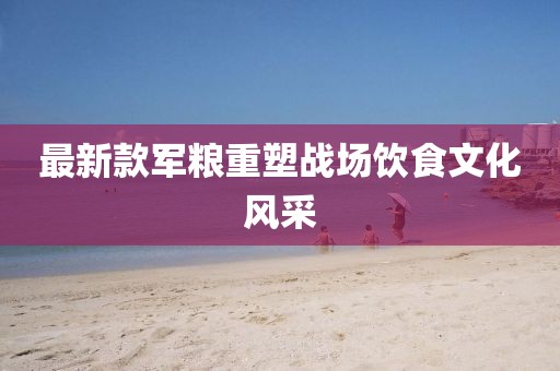 最新款軍糧重塑戰(zhàn)場飲食文化風(fēng)采