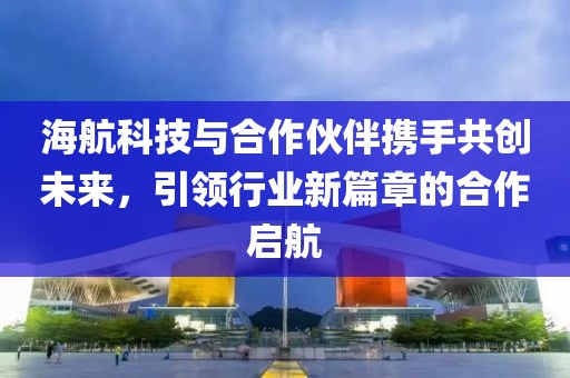 海航科技與合作伙伴攜手共創(chuàng)未來，引領(lǐng)行業(yè)新篇章的合作啟航