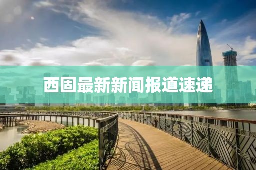 西固最新新聞報(bào)道速遞