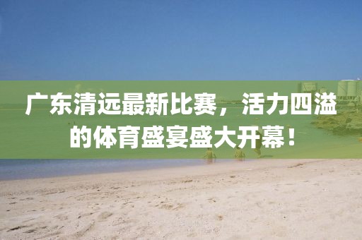 廣東清遠最新比賽，活力四溢的體育盛宴盛大開幕！