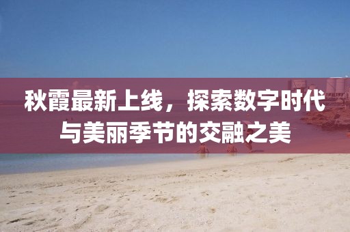 秋霞最新上線，探索數(shù)字時代與美麗季節(jié)的交融之美