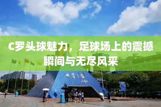 C羅頭球魅力，足球場上的震撼瞬間與無盡風(fēng)采