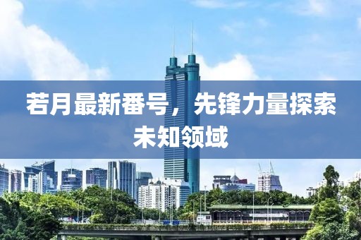 若月最新番號(hào)，先鋒力量探索未知領(lǐng)域