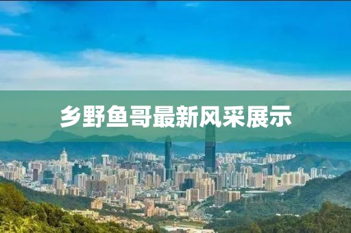 鄉(xiāng)野魚哥最新風(fēng)采展示
