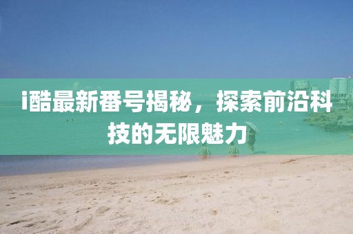 i酷最新番號(hào)揭秘，探索前沿科技的無限魅力