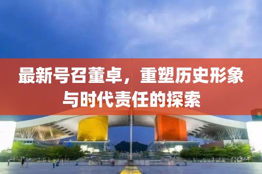 最新號(hào)召董卓，重塑歷史形象與時(shí)代責(zé)任的探索