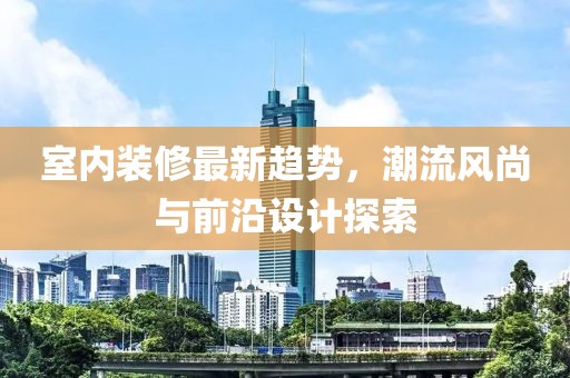 室內(nèi)裝修最新趨勢，潮流風(fēng)尚與前沿設(shè)計探索
