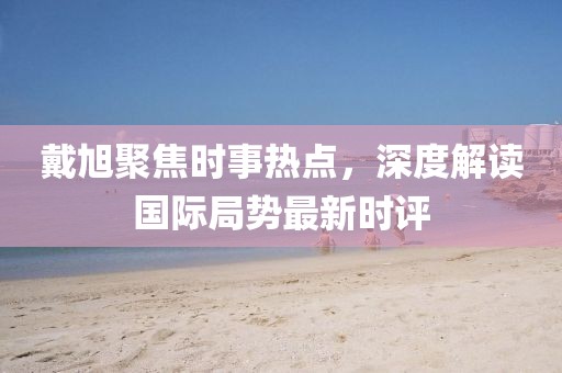 戴旭聚焦時事熱點，深度解讀國際局勢最新時評